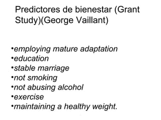 .
•employing mature adaptation
•education
•stable marriage
•not smoking
•not abusing alcohol
•exercise
•maintaining a healthy weight.
Predictores de bienestar (Grant
Study)(George Vaillant)
 
