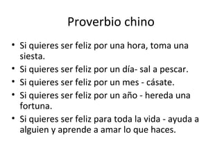 Proverbio chino
• Si quieres ser feliz por una hora, toma una
siesta.
• Si quieres ser feliz por un día- sal a pescar.
• Si quieres ser feliz por un mes - cásate.
• Si quieres ser feliz por un año - hereda una
fortuna.
• Si quieres ser feliz para toda la vida - ayuda a
alguien y aprende a amar lo que haces.
 