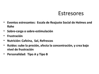 Estresores
• Eventos estresantes: Escala de Reajuste Social de Holmes and
Rahe
• Sobre-carga o sobre-estimulación
• Frustración
• Nutrición: Cafeína, Sal, Refrescos
• Ruidos: sube la presión, afecta la concentración, y crea bajo
nivel de frustración
• Personalidad: Tipo A y Tipo B
 