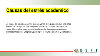 Causas del estrés academico
• Las causas del estrés académico pueden variar, pero pueden incluir una carga
excesiva de trabajo, falta de tiempo suficiente para cumplir con todas las
tareas, dificultades para comprender el material, la presión para obtener
buenas calificaciones y la preocupación por el futuro académico y profesional.
 