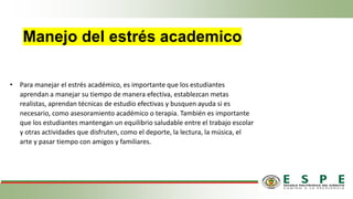 Manejo del estrés academico
• Para manejar el estrés académico, es importante que los estudiantes
aprendan a manejar su tiempo de manera efectiva, establezcan metas
realistas, aprendan técnicas de estudio efectivas y busquen ayuda si es
necesario, como asesoramiento académico o terapia. También es importante
que los estudiantes mantengan un equilibrio saludable entre el trabajo escolar
y otras actividades que disfruten, como el deporte, la lectura, la música, el
arte y pasar tiempo con amigos y familiares.
 