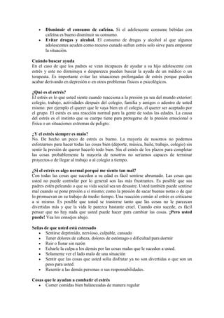 Disminuir el consumo de cafeína. Si el adolescente consume bebidas con
       cafeína es bueno disminuir su consumo.
       Evitar drogas y alcohol. El consumo de drogas y alcohol al que algunos
       adolescentes acuden como recurso cunado sufren estrés solo sirve para empeorar
       la situación.

Cuándo buscar ayuda
En el caso de que los padres se vean incapaces de ayudar a su hijo adolescente con
estrés y este no disminuya o desparezca pueden buscar la ayuda de un médico o un
terapeuta. Es importante evitar las situaciones prolongadas de estrés porque pueden
acabar derivando en depresión o en otros problemas físicos o psicológicos.

¿Qué es el estrés?
El estrés es lo que usted siente cuando reacciona a la presión ya sea del mundo exterior:
colegio, trabajo, actividades después del colegio, familia y amigos o adentro de usted
mismo: por ejemplo el querer que le vaya bien en el colegio, el querer ser aceptado por
el grupo. El estrés es una reacción normal para la gente de todas las edades. La causa
del estrés es el instinto que su cuerpo tiene para protegerse de la presión emocional o
física o en situaciones extremas de peligro.

¿Y el estrés siempre es malo?
No. De hecho un poco de estrés es bueno. La mayoría de nosotros no podemos
esforzarnos para hacer todas las cosas bien (deporte, música, baile, trabajo, colegio) sin
sentir la presión de querer hacerlo todo bien. Sin el estrés de los plazos para completar
las cosas probablemente la mayoría de nosotros no seríamos capaces de terminar
proyectos o de llegar al trabajo o al colegio a tiempo.

¿Si el estrés es algo normal porqué me siento tan mal?
Con todas las cosas que suceden a su edad es fácil sentirse abrumado. Las cosas que
usted no puede controlar por lo general son las más frustrantes. Es posible que sus
padres estén peleando o que su vida social sea un desastre. Usted también puede sentirse
mal cuando se pone presión a sí mismo; como la presión de sacar buenas notas o de que
lo promuevan en su trabajo de medio tiempo. Una reacción común al estrés es criticarse
a si mismo. Es posible que usted se trastorne tanto que las cosas no le parezcan
divertidas más y que la vida le parezca bastante cruel. Cuando esto sucede, es fácil
pensar que no hay nada que usted puede hacer para cambiar las cosas. ¡Pero usted
puede! Vea los consejos abajo.

Señas de que usted está estresado
       Sentirse deprimido, nervioso, culpable, cansado
       Tener dolores de cabeza, dolores de estómago o dificultad para dormir
       Reir o llorar sin razón
       Echarle la culpa a los demás por las cosas malas que le suceden a usted.
       Solamente ver el lado malo de una situación
       Sentir que las cosas que usted solía disfrutar ya no son divertidas o que son un
       peso para usted.
       Resentir a las demás personas o sus responsabilidades.

Cosas que le ayudan a combatir el estrés
      Comer comidas bien balanceadas de manera regular
 
