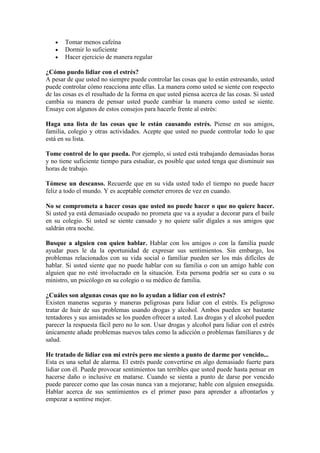 Tomar menos cafeína
       Dormir lo suficiente
       Hacer ejercicio de manera regular

¿Cómo puedo lidiar con el estrés?
A pesar de que usted no siempre puede controlar las cosas que lo están estresando, usted
puede controlar cómo reacciona ante ellas. La manera como usted se siente con respecto
de las cosas es el resultado de la forma en que usted piensa acerca de las cosas. Si usted
cambia su manera de pensar usted puede cambiar la manera como usted se siente.
Ensaye con algunos de estos consejos para hacerle frente al estrés:

Haga una lista de las cosas que le están causando estrés. Piense en sus amigos,
familia, colegio y otras actividades. Acepte que usted no puede controlar todo lo que
está en su lista.

Tome control de lo que pueda. Por ejemplo, si usted está trabajando demasiadas horas
y no tiene suficiente tiempo para estudiar, es posible que usted tenga que disminuir sus
horas de trabajo.

Tómese un descanso. Recuerde que en su vida usted todo el tiempo no puede hacer
feliz a todo el mundo. Y es aceptable cometer errores de vez en cuando.

No se comprometa a hacer cosas que usted no puede hacer o que no quiere hacer.
Si usted ya está demasiado ocupado no prometa que va a ayudar a decorar para el baile
en su colegio. Si usted se siente cansado y no quiere salir dígales a sus amigos que
saldrán otra noche.

Busque a alguien con quien hablar. Hablar con los amigos o con la familia puede
ayudar pues le da la oportunidad de expresar sus sentimientos. Sin embargo, los
problemas relacionados con su vida social o familiar pueden ser los más difíciles de
hablar. Si usted siente que no puede hablar con su familia o con un amigo hable con
alguien que no esté involucrado en la situación. Esta persona podría ser su cura o su
ministro, un psicólogo en su colegio o su médico de familia.

¿Cuáles son algunas cosas que no lo ayudan a lidiar con el estrés?
Existen maneras seguras y maneras peligrosas para lidiar con el estrés. Es peligroso
tratar de huir de sus problemas usando drogas y alcohol. Ambos pueden ser bastante
tentadores y sus amistades se los pueden ofrecer a usted. Las drogas y el alcohol pueden
parecer la respuesta fácil pero no lo son. Usar drogas y alcohol para lidiar con el estrés
únicamente añade problemas nuevos tales como la adicción o problemas familiares y de
salud.

He tratado de lidiar con mi estrés pero me siento a punto de darme por vencido...
Esta es una señal de alarma. El estrés puede convertirse en algo demasiado fuerte para
lidiar con él. Puede provocar sentimientos tan terribles que usted puede hasta pensar en
hacerse daño o inclusive en matarse. Cuando se sienta a punto de darse por vencido
puede parecer como que las cosas nunca van a mejorarse; hable con alguien enseguida.
Hablar acerca de sus sentimientos es el primer paso para aprender a afrontarlos y
empezar a sentirse mejor.
 