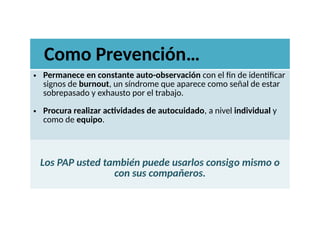 • Permanece en constante auto-observación con el fin de identificar
signos de burnout, un síndrome que aparece como señal de estar
sobrepasado y exhausto por el trabajo.
• Procura realizar actividades de autocuidado, a nivel individual y
como de equipo.
Los PAP usted también puede usarlos consigo mismo o
con sus compañeros.
Como Prevención…
 