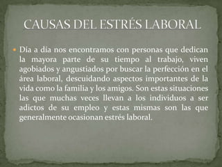  Día a día nos encontramos con personas que dedican
la mayora parte de su tiempo al trabajo, viven
agobiados y angustiados por buscar la perfección en el
área laboral, descuidando aspectos importantes de la
vida como la familia y los amigos. Son estas situaciones
las que muchas veces llevan a los individuos a ser
adictos de su empleo y estas mismas son las que
generalmente ocasionan estrés laboral.
 