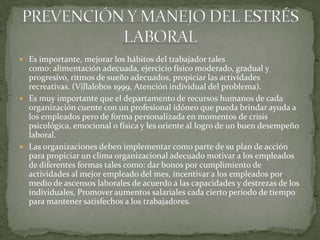  Es importante, mejorar los hábitos del trabajador tales
como: alimentación adecuada, ejercicio físico moderado, gradual y
progresivo, ritmos de sueño adecuados, propiciar las actividades
recreativas. (Villalobos 1999, Atención individual del problema).
 Es muy importante que el departamento de recursos humanos de cada
organización cuente con un profesional idóneo que pueda brindar ayuda a
los empleados pero de forma personalizada en momentos de crisis
psicológica, emocional o física y les oriente al logro de un buen desempeño
laboral.
 Las organizaciones deben implementar como parte de su plan de acción
para propiciar un clima organizacional adecuado motivar a los empleados
de diferentes formas tales como: dar bonos por cumplimiento de
actividades al mejor empleado del mes, incentivar a los empleados por
medio de ascensos laborales de acuerdo a las capacidades y destrezas de los
individuales, Promover aumentos salariales cada cierto período de tiempo
para mantener satisfechos a los trabajadores.
 