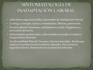 Indicadores organizacionales y personales de inadaptación laboral.
 La fatiga. Concepto, causas y moduladores. Efectos y prevención.
 El estrés laboral. Estresores, moduladores y estrés. Diagnóstico y
prevención del estrés.
 Enfermedades profesionales, enfermedades asociadas al trabajo e
incapacidades laborales.
 Accidentabilidad laboral: Concepto. Factores asociados. Teorías que
explican la producción de accidentes laborales. Prevención en
seguridad laboral. Reinserción de accidentados laborales.
 