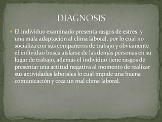  El individuo examinado presenta rasgos de estrés, y
una mala adaptación al clima laboral, por lo cual no
socializa con sus compañeros de trabajo y obviamente
el individuo busca aislarse de las demás personas en su
lugar de trabajo, además el individuo tiene rasgos de
presentar una actitud negativa al momento de realizar
sus actividades laborales lo cual impide una buena
comunicación y crea un mal clima laboral.
 