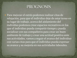  Para mejorar el estrés podemos realizar citas de
relajación, para que el individuo deje de estar tenso en
su lugar de trabajo, acerca del aislamiento del
individuo podemos crear espacios recreativos en los
que el individuo pueda compartir tiempo y pueda
socializar con sus compañeros para crear un buen
ambiente de trabajo y crear una actitud positiva ante
sus actividades, vamos a seguir el avance del individuo
con varias citas para que el individuo pueda expresar
su avance y su mejoría en sus actividades laborales.
 