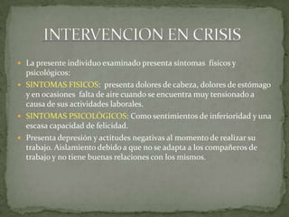  La presente individuo examinado presenta síntomas físicos y
psicológicos:
 SINTOMAS FISICOS: presenta dolores de cabeza, dolores de estómago
y en ocasiones falta de aire cuando se encuentra muy tensionado a
causa de sus actividades laborales.
 SINTOMAS PSICOLÓGICOS: Como sentimientos de inferioridad y una
escasa capacidad de felicidad.
 Presenta depresión y actitudes negativas al momento de realizar su
trabajo. Aislamiento debido a que no se adapta a los compañeros de
trabajo y no tiene buenas relaciones con los mismos.
 