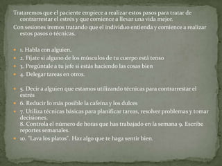 Trataremos que el paciente empiece a realizar estos pasos para tratar de
contrarrestar el estrés y que comience a llevar una vida mejor.
Con sesiones iremos tratando que el individuo entienda y comience a realizar
estos pasos o técnicas.
 1. Habla con alguien.
 2. Fíjate si alguno de los músculos de tu cuerpo está tenso
 3. Pregúntale a tu jefe si estás haciendo las cosas bien
 4. Delegar tareas en otros.
 5. Decir a alguien que estamos utilizando técnicas para contrarrestar el
estrés
 6. Reducir lo más posible la cafeína y los dulces
 7. Utiliza técnicas básicas para planificar tareas, resolver problemas y tomar
decisiones.
8. Controla el número de horas que has trabajado en la semana 9. Escribe
reportes semanales.
 10. "Lava los platos". Haz algo que te haga sentir bien.
 