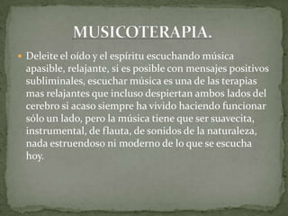  Deleite el oído y el espíritu escuchando música
apasible, relajante, si es posible con mensajes positivos
subliminales, escuchar música es una de las terapias
mas relajantes que incluso despiertan ambos lados del
cerebro si acaso siempre ha vivido haciendo funcionar
sólo un lado, pero la música tiene que ser suavecita,
instrumental, de flauta, de sonidos de la naturaleza,
nada estruendoso ni moderno de lo que se escucha
hoy.
 