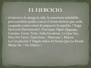  el ejercicio le alarga la vida, lo mantiene saludable,
pero también ayuda a sacar el stress dañino que anda
cargando como costal de papas en la espalda, ! Haga
Ejercicio Diariamente!, Practique Algún Deporte,
Camine, Corra, Trote, Suba Escaleras, Lo Que Sea,
Pero Por Favor ! Ejercítese, ! Muévase !, Mejore
La Circulación Y Dígale Adiós Al Stress Que Lo Puede
Matar De: ! Un Infarto !
 
