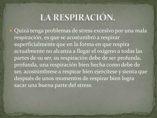  Quizá tenga problemas de stress excesivo por una mala
respiración, es que se acostumbró a respirar
superficialmente que en la forma en que respira
actualmente no alcanza a llegar el oxígeno a todas las
partes de su ser, su respiración debe de ser profunda,
profunda, una respiración bien hecha como debe de
ser, acostúmbrese a respirar bien ejercítese y sienta que
después de unos momentos de respirar bien logra
sacar una buena parte del stress.
 