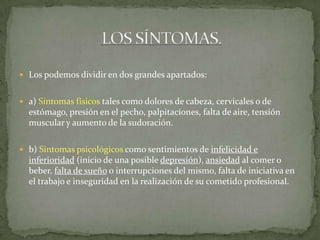 Los podemos dividir en dos grandes apartados:
 a) Síntomas físicos tales como dolores de cabeza, cervicales o de
estómago, presión en el pecho, palpitaciones, falta de aire, tensión
muscular y aumento de la sudoración.
 b) Síntomas psicológicos como sentimientos de infelicidad e
inferioridad (inicio de una posible depresión), ansiedad al comer o
beber, falta de sueño o interrupciones del mismo, falta de iniciativa en
el trabajo e inseguridad en la realización de su cometido profesional.
 