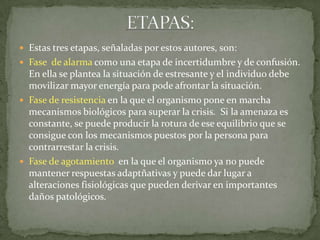  Estas tres etapas, señaladas por estos autores, son:
 Fase de alarma como una etapa de incertidumbre y de confusión.
En ella se plantea la situación de estresante y el individuo debe
movilizar mayor energía para pode afrontar la situación.
 Fase de resistencia en la que el organismo pone en marcha
mecanismos biológicos para superar la crisis. Si la amenaza es
constante, se puede producir la rotura de ese equilibrio que se
consigue con los mecanismos puestos por la persona para
contrarrestar la crisis.
 Fase de agotamiento en la que el organismo ya no puede
mantener respuestas adaptñativas y puede dar lugar a
alteraciones fisiológicas que pueden derivar en importantes
daños patológicos.
 