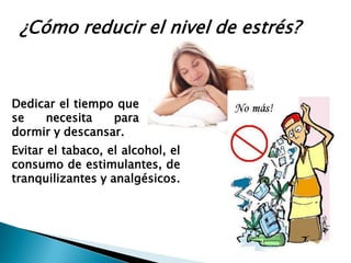 ¿Cómo reducir el nivel de estrés?



Dedicar el tiempo que
se   necesita    para
dormir y descansar.
Evitar el tabaco, el alcohol, el
consumo de estimulantes, de
tranquilizantes y analgésicos.
 