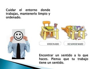 Cuidar el entorno donde
trabajas, mantenerlo limpio y
ordenado.




                     Encontrar un sentido a lo que
                     haces. Piensa que tu trabajo
                     tiene un sentido.
 