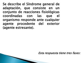 Se describe el Síndrome general de
adaptación, que consiste en un
conjunto de reacciones fisiológicas
coordinadas con las que el
organismo responde ante cualquier
agente procedente del exterior
(agente estresante).




                     Esta respuesta tiene tres fases:
 
