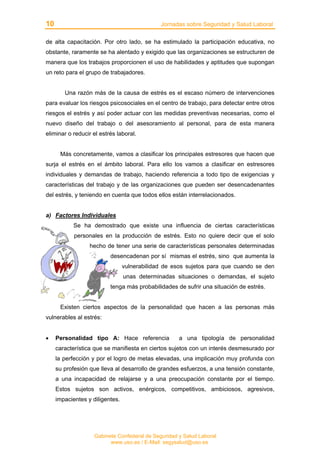 10 Jornadas sobre Seguridad y Salud Laboral
Gabinete Confederal de Seguridad y Salud Laboral
www.uso.es / E-Mail: segysalud@uso.es
de alta capacitación. Por otro lado, se ha estimulado la participación educativa, no
obstante, raramente se ha alentado y exigido que las organizaciones se estructuren de
manera que los trabajos proporcionen el uso de habilidades y aptitudes que supongan
un reto para el grupo de trabajadores.
Una razón más de la causa de estrés es el escaso número de intervenciones
para evaluar los riesgos psicosociales en el centro de trabajo, para detectar entre otros
riesgos el estrés y así poder actuar con las medidas preventivas necesarias, como el
nuevo diseño del trabajo o del asesoramiento al personal, para de esta manera
eliminar o reducir el estrés laboral.
Más concretamente, vamos a clasificar los principales estresores que hacen que
surja el estrés en el ámbito laboral. Para ello los vamos a clasificar en estresores
individuales y demandas de trabajo, haciendo referencia a todo tipo de exigencias y
características del trabajo y de las organizaciones que pueden ser desencadenantes
del estrés, y teniendo en cuenta que todos ellos están interrelacionados.
a) Factores Individuales
Se ha demostrado que existe una influencia de ciertas características
personales en la producción de estrés. Esto no quiere decir que el solo
hecho de tener una serie de características personales determinadas
desencadenan por sí mismas el estrés, sino que aumenta la
vulnerabilidad de esos sujetos para que cuando se den
unas determinadas situaciones o demandas, el sujeto
tenga más probabilidades de sufrir una situación de estrés.
Existen ciertos aspectos de la personalidad que hacen a las personas más
vulnerables al estrés:
• Personalidad tipo A: Hace referencia a una tipología de personalidad
característica que se manifiesta en ciertos sujetos con un interés desmesurado por
la perfección y por el logro de metas elevadas, una implicación muy profunda con
su profesión que lleva al desarrollo de grandes esfuerzos, a una tensión constante,
a una incapacidad de relajarse y a una preocupación constante por el tiempo.
Estos sujetos son activos, enérgicos, competitivos, ambiciosos, agresivos,
impacientes y diligentes.
 