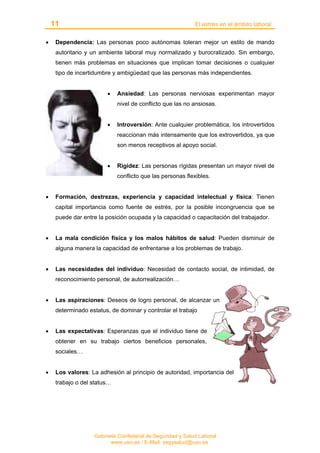 11 El estrés en el ámbito laboral
Gabinete Confederal de Seguridad y Salud Laboral
www.uso.es / E-Mail: segysalud@uso.es
• Dependencia: Las personas poco autónomas toleran mejor un estilo de mando
autoritario y un ambiente laboral muy normalizado y burocratizado. Sin embargo,
tienen más problemas en situaciones que implican tomar decisiones o cualquier
tipo de incertidumbre y ambigüedad que las personas más independientes.
• Ansiedad: Las personas nerviosas experimentan mayor
nivel de conflicto que las no ansiosas.
• Introversión: Ante cualquier problemática, los introvertidos
reaccionan más intensamente que los extrovertidos, ya que
son menos receptivos al apoyo social.
• Rigidez: Las personas rígidas presentan un mayor nivel de
conflicto que las personas flexibles.
• Formación, destrezas, experiencia y capacidad intelectual y física: Tienen
capital importancia como fuente de estrés, por la posible incongruencia que se
puede dar entre la posición ocupada y la capacidad o capacitación del trabajador.
• La mala condición física y los malos hábitos de salud: Pueden disminuir de
alguna manera la capacidad de enfrentarse a los problemas de trabajo.
• Las necesidades del individuo: Necesidad de contacto social, de intimidad, de
reconocimiento personal, de autorrealización…
• Las aspiraciones: Deseos de logro personal, de alcanzar un
determinado estatus, de dominar y controlar el trabajo
• Las expectativas: Esperanzas que el individuo tiene de
obtener en su trabajo ciertos beneficios personales,
sociales…
• Los valores: La adhesión al principio de autoridad, importancia del
trabajo o del status…
 