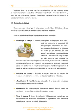12 Jornadas sobre Seguridad y Salud Laboral
Gabinete Confederal de Seguridad y Salud Laboral
www.uso.es / E-Mail: segysalud@uso.es
Debemos tener en cuenta que las características de las personas antes
mencionadas no tienen un carácter estático con respecto a las demandas del entorno,
sino que las expectativas, deseos y necesidades de la persona son dinámicas y
cambian en relación al entorno laboral.
b) Demandas de Trabajo
Hacen referencia a todo tipo de exigencias y características del trabajo y de su
organización, que pueden ser factores desencadenantes del estrés.
Entre los estresores exteriores podemos destacar los siguientes:
Sobrecarga de trabajo: El volumen, la magnitud o complejidad de la tarea,
está por encima de la capacidad del
trabajador para responder a esa tarea.
una causa común del estrés en el trabajo
es asumir (o que esperen que uno
asuma) demasiadas responsabilidades
laborales. Frecuentemente surge cuando
se fijan objetivos poco realistas de
manera que desencadena una pérdida de la moral y su consecuente pérdida de
productividad (Ejemplo: un trabajador que sobreestima su propia capacidad
laboral con la intención de complacer o impresionar). También la presión en el
trabajo se puede originar como consecuencia de instrucciones poco definidas.
Infracarga de trabajo: El volumen de trabajo está muy por debajo del
necesario para mantener un mínimo nivel de activación en el trabajador.
Infrautilización de habilidades: Las actividades de la tarea están por debajo
de la capacidad profesional del trabajador.
Repetitividad: No existe una gran variedad de tareas a realizar, suelen ser
monótonas y son repetidas en ciclos de muy poco tiempo.
Ritmo de trabajo: El tiempo de realización del trabajo está marcado por los
requerimientos de la máquina, concediendo la organización poca autonomía
para adelantar o atrasar su trabajo al trabajador.
 
