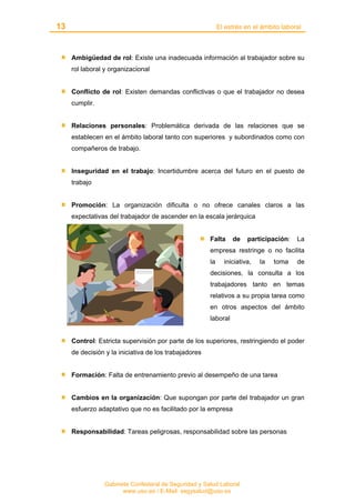 13 El estrés en el ámbito laboral
Gabinete Confederal de Seguridad y Salud Laboral
www.uso.es / E-Mail: segysalud@uso.es
Ambigüedad de rol: Existe una inadecuada información al trabajador sobre su
rol laboral y organizacional
Conflicto de rol: Existen demandas conflictivas o que el trabajador no desea
cumplir.
Relaciones personales: Problemática derivada de las relaciones que se
establecen en el ámbito laboral tanto con superiores y subordinados como con
compañeros de trabajo.
Inseguridad en el trabajo: Incertidumbre acerca del futuro en el puesto de
trabajo
Promoción: La organización dificulta o no ofrece canales claros a las
expectativas del trabajador de ascender en la escala jerárquica
Falta de participación: La
empresa restringe o no facilita
la iniciativa, la toma de
decisiones, la consulta a los
trabajadores tanto en temas
relativos a su propia tarea como
en otros aspectos del ámbito
laboral
Control: Estricta supervisión por parte de los superiores, restringiendo el poder
de decisión y la iniciativa de los trabajadores
Formación: Falta de entrenamiento previo al desempeño de una tarea
Cambios en la organización: Que supongan por parte del trabajador un gran
esfuerzo adaptativo que no es facilitado por la empresa
Responsabilidad: Tareas peligrosas, responsabilidad sobre las personas
 