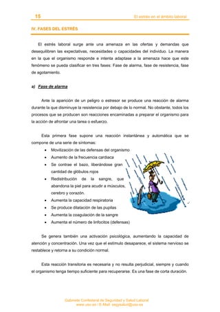 15 El estrés en el ámbito laboral
Gabinete Confederal de Seguridad y Salud Laboral
www.uso.es / E-Mail: segysalud@uso.es
IIVV.. FFAASSEESS DDEELL EESSTTRRÉÉSS
El estrés laboral surge ante una amenaza en las ofertas y demandas que
desequilibren las expectativas, necesidades o capacidades del individuo. La manera
en la que el organismo responde e intenta adaptase a la amenaza hace que este
fenómeno se pueda clasificar en tres fases: Fase de alarma, fase de resistencia, fase
de agotamiento.
a) Fase de alarma
Ante la aparición de un peligro o estresor se produce una reacción de alarma
durante la que disminuye la resistencia por debajo de lo normal. No obstante, todos los
procesos que se producen son reacciones encaminadas a preparar el organismo para
la acción de afrontar una tarea o esfuerzo.
Esta primera fase supone una reacción instantánea y automática que se
compone de una serie de síntomas:
• Movilización de las defensas del organismo
• Aumento de la frecuencia cardiaca
• Se contrae el bazo, liberándose gran
cantidad de glóbulos rojos
• Redistribución de la sangre, que
abandona la piel para acudir a músculos,
cerebro y corazón.
• Aumenta la capacidad respiratoria
• Se produce dilatación de las pupilas
• Aumenta la coagulación de la sangre
• Aumenta el número de linfocitos (defensas)
Se genera también una activación psicológica, aumentando la capacidad de
atención y concentración. Una vez que el estímulo desaparece, el sistema nervioso se
restablece y retorna a su condición normal.
Esta reacción transitoria es necesaria y no resulta perjudicial, siempre y cuando
el organismo tenga tiempo suficiente para recuperarse. Es una fase de corta duración.
 