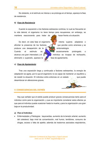 16 Jornadas sobre Seguridad y Salud Laboral
Gabinete Confederal de Seguridad y Salud Laboral
www.uso.es / E-Mail: segysalud@uso.es
No obstante, si el estímulo es intenso o se prolonga en el tiempo, aparece la fase
de resistencia.
b) Fase de Resistencia
Cuando la exposición a los factores estresores continúa, lo cual es frecuente en
la vida laboral, el organismo no tiene tiempo para recuperarse; sin embargo, se
mantiene reaccionando para tratar de hacer frente a la situación.
Es decir, en esta fase el organismo intenta superar, adaptarse o
afrontar la presencia de los factores que percibe como amenaza y se
produce una desaparición de la sintomatología.
Cuando el estímulo es excesivamente prolongado o
alcanza una gran intensidad y el individuo es incapaz de rechazarlo,
eliminarlo o superarlo, aparece la fase de agotamiento.
c) Fase de Agotamiento
Tras una exposición larga y continuada a factores estresantes, la energía de
adaptación se agota, por lo que el organismo no es capaz de mantener un equilibrio y
de resistir la situación. El individuo entra entonces en un estado que puede
desembocar en alteraciones graves.
VV.. CCOONNSSEECCUUEENNCCIIAASS DDEELL EESSTTRRÉÉSS
Hay que señalar que el estrés puede producir graves consecuencias tanto para el
individuo como para la organización, y que es importante considerar estos efectos ya
que para el individuo puede ocasionar hasta la muerte y para la organización una gran
baja en la productividad.
a) Para el Individuo
• Enfermedades y Patologías: taquicardias, aumento de la tensión arterial, aumento
del colesterol, bajo nivel de concentración, mal humor, temblores, consumo de
drogas, exceso o falta de apetito; además de trastornos asociados respiratorios,
 
