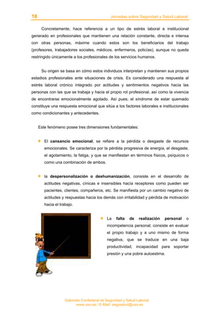 18 Jornadas sobre Seguridad y Salud Laboral
Gabinete Confederal de Seguridad y Salud Laboral
www.uso.es / E-Mail: segysalud@uso.es
Concretamente, hace referencia a un tipo de estrés laboral e institucional
generado en profesionales que mantienen una relación constante, directa e intensa
con otras personas, máxime cuando estos son los beneficiarios del trabajo
(profesores, trabajadores sociales, médicos, enfermeros, policías), aunque no queda
restringido únicamente a los profesionales de los servicios humanos.
Su origen se basa en cómo estos individuos interpretan y mantienen sus propios
estadios profesionales ante situaciones de crisis. Es considerado una respuesta al
estrés laboral crónico integrado por actitudes y sentimientos negativos hacia las
personas con las que se trabaja y hacia el propio rol profesional, así como la vivencia
de encontrarse emocionalmente agotado. Así pues; el síndrome de estar quemado
constituye una respuesta emocional que sitúa a los factores laborales e institucionales
como condicionantes y antecedentes.
Este fenómeno posee tres dimensiones fundamentales:
El cansancio emocional, se refiere a la pérdida o desgaste de recursos
emocionales. Se caracteriza por la pérdida progresiva de energía, el desgaste,
el agotamiento, la fatiga, y que se manifiestan en términos físicos, psíquicos o
como una combinación de ambos.
la despersonalización o deshumanización, consiste en el desarrollo de
actitudes negativas, cínicas e insensibles hacía receptores como pueden ser
pacientes, clientes, compañeros, etc. Se manifiesta por un cambio negativo de
actitudes y respuestas hacia los demás con irritabilidad y pérdida de motivación
hacia el trabajo.
La falta de realización personal o
incompetencia personal; consiste en evaluar
el propio trabajo y a uno mismo de forma
negativa, que se traduce en una baja
productividad, incapacidad para soportar
presión y una pobre autoestima.
 