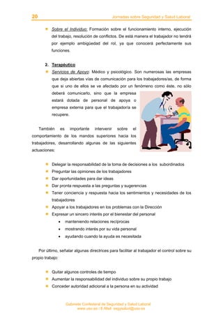 20 Jornadas sobre Seguridad y Salud Laboral
Gabinete Confederal de Seguridad y Salud Laboral
www.uso.es / E-Mail: segysalud@uso.es
Sobre el Individuo: Formación sobre el funcionamiento interno, ejecución
del trabajo, resolución de conflictos. De está manera el trabajador no tendrá
por ejemplo ambigüedad del rol, ya que conocerá perfectamente sus
funciones.
2. Terapéutico
Servicios de Apoyo: Médico y psicológico. Son numerosas las empresas
que deja abiertas vías de comunicación para los trabajadores/as, de forma
que si uno de ellos se ve afectado por un fenómeno como éste, no sólo
deberá comunicarlo, sino que la empresa
estará dotada de personal de apoya o
empresa externa para que el trabajador/a se
recupere.
También es importante intervenir sobre el
comportamiento de los mandos superiores hacia los
trabajadores, desarrollando algunas de las siguientes
actuaciones:
Delegar la responsabilidad de la toma de decisiones a los subordinados
Preguntar las opiniones de los trabajadores
Dar oportunidades para dar ideas
Dar pronta respuesta a las preguntas y sugerencias
Tener conciencia y respuesta hacia los sentimientos y necesidades de los
trabajadores
Apoyar a los trabajadores en los problemas con la Dirección
Expresar un sincero interés por el bienestar del personal
• manteniendo relaciones recíprocas
• mostrando interés por su vida personal
• ayudando cuando la ayuda es necesitada
Por último, señalar algunas directrices para facilitar al trabajador el control sobre su
propio trabajo:
Quitar algunos controles de tiempo
Aumentar la responsabilidad del individuo sobre su propio trabajo
Conceder autoridad adicional a la persona en su actividad
 