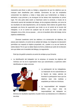 22 Jornadas sobre Seguridad y Salud Laboral
Gabinete Confederal de Seguridad y Salud Laboral
www.uso.es / E-Mail: segysalud@uso.es
necesarios para llevar a cabo su trabajo y asegurarse de que los objetivos que se
marquen sean desafiantes pero realistas. Cerciorarse de que los empleados
comprendan los objetivos y metas a largo plazo que fundamentan su trabajo y
alentarlos a que prioricen y se encarguen de las tareas más importantes en primer
lugar. Por otra parte debe existir un feed-back sobre la conducta, a través de la
información acerca del resultado del trabajo, de los progresos obtenidos, así como de
los resultados de cada departamento y de la empresa. Este sistema de gestión lleva
aparejada una forma de supervisión que incide no en el control de la función del
trabajador, ni en el control de cualquier tipo de acción que lleve a cabo cada
trabajador, de su ritmo, de sus pausas…, sino en el resultado último del trabajo, de los
objetivos establecidos.
Diversas cuestiones como las relativas a la consecución de objetivos, los
plazos para realizarlo, el control de la calidad del trabajo, los márgenes de desviación
permitidos con respecto al objetivo proyectado, etc., pueden a su vez ser fuente de
estrés laboral. Por lo que no deben fijarse de forma unilateral por parte de la dirección
sino que deben ser el resultado del diálogo y la negociación.
Este tipo de gestión presenta una serie de ventajas ya que fomenta:
• La identificación del trabajador con la empresa, al conectar los objetivos del
individuo con los de la organización hace que subordinados y superiores estén
identificados en metas comunes.
• La participación de los trabajadores.
La implicación de los subordinados en
la fijación de metas además de
fomentar la participación hace que los
objetivos sean más realistas y
aceptables por todos los individuos.
• La responsabilidad del trabajador.
Define una mayor área de
responsabilidad del trabajador en
términos de resultados esperados al poder tomar sus decisiones en lo referente a
esa área.
 