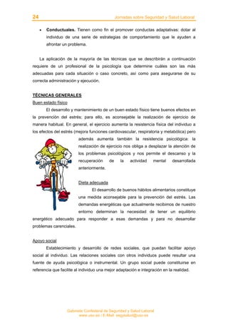 24 Jornadas sobre Seguridad y Salud Laboral
Gabinete Confederal de Seguridad y Salud Laboral
www.uso.es / E-Mail: segysalud@uso.es
• Conductuales. Tienen como fin el promover conductas adaptativas: dotar al
individuo de una serie de estrategias de comportamiento que le ayuden a
afrontar un problema.
La aplicación de la mayoría de las técnicas que se describirán a continuación
requiere de un profesional de la psicología que determine cuáles son las más
adecuadas para cada situación o caso concreto, así como para asegurarse de su
correcta administración y ejecución.
TÉCNICAS GENERALES
Buen estado físico
El desarrollo y mantenimiento de un buen estado físico tiene buenos efectos en
la prevención del estrés; para ello, es aconsejable la realización de ejercicio de
manera habitual. En general, el ejercicio aumenta la resistencia física del individuo a
los efectos del estrés (mejora funciones cardiovascular, respiratoria y metabólica) pero
además aumenta también la resistencia psicológica: la
realización de ejercicio nos obliga a desplazar la atención de
los problemas psicológicos y nos permite el descanso y la
recuperación de la actividad mental desarrollada
anteriormente.
Dieta adecuada
El desarrollo de buenos hábitos alimentarios constituye
una medida aconsejable para la prevención del estrés. Las
demandas energéticas que actualmente recibimos de nuestro
entorno determinan la necesidad de tener un equilibrio
energético adecuado para responder a esas demandas y para no desarrollar
problemas carenciales.
Apoyo social
Establecimiento y desarrollo de redes sociales, que puedan facilitar apoyo
social al individuo. Las relaciones sociales con otros individuos puede resultar una
fuente de ayuda psicológica o instrumental. Un grupo social puede constituirse en
referencia que facilite al individuo una mejor adaptación e integración en la realidad.
 