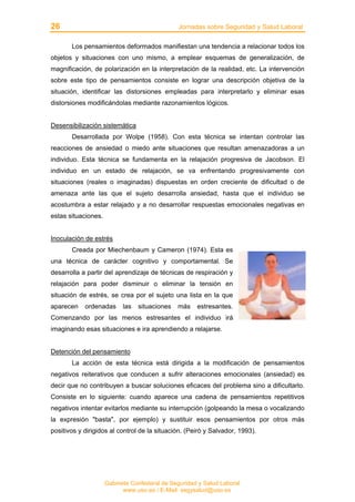 26 Jornadas sobre Seguridad y Salud Laboral
Gabinete Confederal de Seguridad y Salud Laboral
www.uso.es / E-Mail: segysalud@uso.es
Los pensamientos deformados manifiestan una tendencia a relacionar todos los
objetos y situaciones con uno mismo, a emplear esquemas de generalización, de
magnificación, de polarización en la interpretación de la realidad, etc. La intervención
sobre este tipo de pensamientos consiste en lograr una descripción objetiva de la
situación, identificar las distorsiones empleadas para interpretarlo y eliminar esas
distorsiones modificándolas mediante razonamientos lógicos.
Desensibilización sistemática
Desarrollada por Wolpe (1958). Con esta técnica se intentan controlar las
reacciones de ansiedad o miedo ante situaciones que resultan amenazadoras a un
individuo. Esta técnica se fundamenta en la relajación progresiva de Jacobson. El
individuo en un estado de relajación, se va enfrentando progresivamente con
situaciones (reales o imaginadas) dispuestas en orden creciente de dificultad o de
amenaza ante las que el sujeto desarrolla ansiedad, hasta que el individuo se
acostumbra a estar relajado y a no desarrollar respuestas emocionales negativas en
estas situaciones.
Inoculación de estrés
Creada por Miechenbaum y Cameron (1974). Esta es
una técnica de carácter cognitivo y comportamental. Se
desarrolla a partir del aprendizaje de técnicas de respiración y
relajación para poder disminuir o eliminar la tensión en
situación de estrés, se crea por el sujeto una lista en la que
aparecen ordenadas las situaciones más estresantes.
Comenzando por las menos estresantes el individuo irá
imaginando esas situaciones e ira aprendiendo a relajarse.
Detención del pensamiento
La acción de esta técnica está dirigida a la modificación de pensamientos
negativos reiterativos que conducen a sufrir alteraciones emocionales (ansiedad) es
decir que no contribuyen a buscar soluciones eficaces del problema sino a dificultarlo.
Consiste en lo siguiente: cuando aparece una cadena de pensamientos repetitivos
negativos intentar evitarlos mediante su interrupción (golpeando la mesa o vocalizando
la expresión "basta", por ejemplo) y sustituir esos pensamientos por otros más
positivos y dirigidos al control de la situación. (Peiró y Salvador, 1993).
 