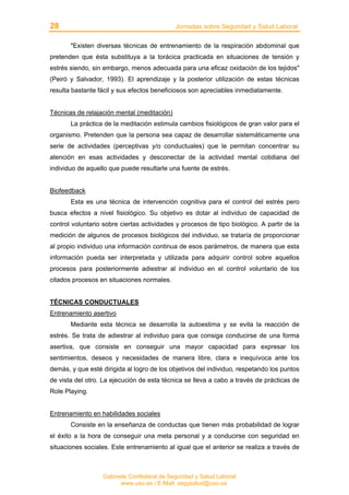 28 Jornadas sobre Seguridad y Salud Laboral
Gabinete Confederal de Seguridad y Salud Laboral
www.uso.es / E-Mail: segysalud@uso.es
"Existen diversas técnicas de entrenamiento de la respiración abdominal que
pretenden que ésta substituya a la torácica practicada en situaciones de tensión y
estrés siendo, sin embargo, menos adecuada para una eficaz oxidación de los tejidos"
(Peiró y Salvador, 1993). El aprendizaje y la posterior utilización de estas técnicas
resulta bastante fácil y sus efectos beneficiosos son apreciables inmediatamente.
Técnicas de relajación mental (meditación)
La práctica de la meditación estimula cambios fisiológicos de gran valor para el
organismo. Pretenden que la persona sea capaz de desarrollar sistemáticamente una
serie de actividades (perceptivas y/o conductuales) que le permitan concentrar su
atención en esas actividades y desconectar de la actividad mental cotidiana del
individuo de aquello que puede resultarle una fuente de estrés.
Biofeedback
Esta es una técnica de intervención cognitiva para el control del estrés pero
busca efectos a nivel fisiológico. Su objetivo es dotar al individuo de capacidad de
control voluntario sobre ciertas actividades y procesos de tipo biológico. A partir de la
medición de algunos de procesos biológicos del individuo, se trataría de proporcionar
al propio individuo una información continua de esos parámetros, de manera que esta
información pueda ser interpretada y utilizada para adquirir control sobre aquellos
procesos para posteriormente adiestrar al individuo en el control voluntario de los
citados procesos en situaciones normales.
TÉCNICAS CONDUCTUALES
Entrenamiento asertivo
Mediante esta técnica se desarrolla la autoestima y se evita la reacción de
estrés. Se trata de adiestrar al individuo para que consiga conducirse de una forma
asertiva, que consiste en conseguir una mayor capacidad para expresar los
sentimientos, deseos y necesidades de manera libre, clara e inequívoca ante los
demás, y que esté dirigida al logro de los objetivos del individuo, respetando los puntos
de vista del otro. La ejecución de esta técnica se lleva a cabo a través de prácticas de
Role Playing.
Entrenamiento en habilidades sociales
Consiste en la enseñanza de conductas que tienen más probabilidad de lograr
el éxito a la hora de conseguir una meta personal y a conducirse con seguridad en
situaciones sociales. Este entrenamiento al igual que el anterior se realiza a través de
 