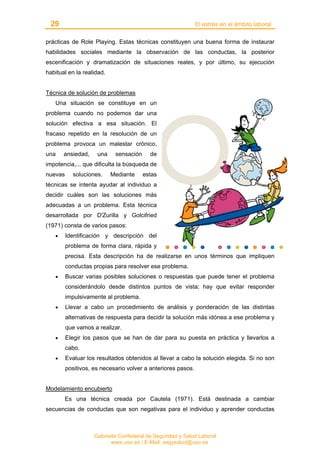 29 El estrés en el ámbito laboral
Gabinete Confederal de Seguridad y Salud Laboral
www.uso.es / E-Mail: segysalud@uso.es
prácticas de Role Playing. Estas técnicas constituyen una buena forma de instaurar
habilidades sociales mediante la observación de las conductas, la posterior
escenificación y dramatización de situaciones reales, y por último, su ejecución
habitual en la realidad.
Técnica de solución de problemas
Una situación se constituye en un
problema cuando no podemos dar una
solución efectiva a esa situación. El
fracaso repetido en la resolución de un
problema provoca un malestar crónico,
una ansiedad, una sensación de
impotencia,... que dificulta la búsqueda de
nuevas soluciones. Mediante estas
técnicas se intenta ayudar al individuo a
decidir cuáles son las soluciones más
adecuadas a un problema. Esta técnica
desarrollada por D'Zurilla y Golcifried
(1971) consta de varios pasos:
• Identificación y descripción del
problema de forma clara, rápida y
precisa. Esta descripción ha de realizarse en unos términos que impliquen
conductas propias para resolver ese problema.
• Buscar varias posibles soluciones o respuestas que puede tener el problema
considerándolo desde distintos puntos de vista; hay que evitar responder
impulsivamente al problema.
• Llevar a cabo un procedimiento de análisis y ponderación de las distintas
alternativas de respuesta para decidir la solución más idónea a ese problema y
que vamos a realizar.
• Elegir los pasos que se han de dar para su puesta en práctica y llevarlos a
cabo.
• Evaluar los resultados obtenidos al llevar a cabo la solución elegida. Si no son
positivos, es necesario volver a anteriores pasos.
Modelamiento encubierto
Es una técnica creada por Cautela (1971). Está destinada a cambiar
secuencias de conductas que son negativas para el individuo y aprender conductas
 