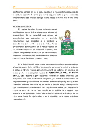 30 Jornadas sobre Seguridad y Salud Laboral
Gabinete Confederal de Seguridad y Salud Laboral
www.uso.es / E-Mail: segysalud@uso.es
satisfactorias. Consiste en que el sujeto practica en la imaginación las secuencias de
la conducta deseada de forma que cuando adquiera cierta seguridad realizando
imaginariamente esa conducta consiga llevarla a cabo en la vida real de una forma
eficaz.
Técnicas de autocontrol
El objetivo de estas técnicas es buscar que el
individuo tenga control de la propia conducta a través del
adiestramiento de su capacidad para regular las
circunstancias que acompañan a su conducta
(circunstancias que anteceden a su conducta y
circunstancias consecuentes a esa conducta). "Estos
procedimientos son muy útiles en el manejo y control en
las conductas implicadas en situaciones de estrés y son
útiles no sólo para mejorar conductas que ya han causado
problemas, sino también para prevenir la posible aparición
de conductas problemáticas" (Labrador, 1992).
En el ámbito laboral, puede resultar especialmente útil fomentar el aprendizaje
y la concienciación de los individuos en estrategias de carácter organizativo tendentes
a facilitar al individuo recursos para el ordenamiento de su tiempo en relación a las
tareas que ha de desempeñar (cuadro de ALTERNATIVAS PARA UN MEJOR
EMPLEO DEL TIEMPO) o para reducir las demandas de trabajo exteriores. Dos
ejemplos de esto último pueden ser la delegación (que permita la distribución de las
responsabilidades y los cometidos de una tarea entre varios sujetos y evita que sean
una misma persona o unas pocas los que "lleven" el peso del trabajo) y la negociación
(que facilite al individuo la flexibilidad y la comprensión necesarias para atender otros
puntos de vista, para incluir otras variables en su análisis de la realidad, para
adaptarse a las posibilidades reales, para facilitar el intercambio y el diálogo con los
otros, para buscar la colaboración y no la oposición, para buscar soluciones
negociadas, ... ).
 