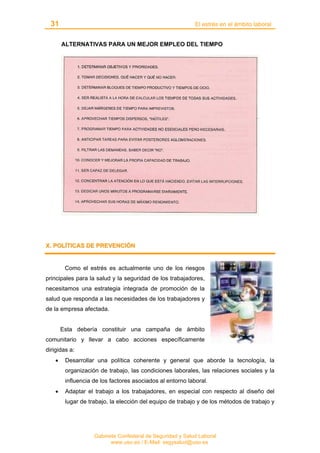31 El estrés en el ámbito laboral
Gabinete Confederal de Seguridad y Salud Laboral
www.uso.es / E-Mail: segysalud@uso.es
ALTERNATIVAS PARA UN MEJOR EMPLEO DEL TIEMPO
XX.. PPOOLLÍÍTTIICCAASS DDEE PPRREEVVEENNCCIIÓÓNN
Como el estrés es actualmente uno de los riesgos
principales para la salud y la seguridad de los trabajadores,
necesitamos una estrategia integrada de promoción de la
salud que responda a las necesidades de los trabajadores y
de la empresa afectada.
Esta debería constituir una campaña de ámbito
comunitario y llevar a cabo acciones específicamente
dirigidas a:
• Desarrollar una política coherente y general que aborde la tecnología, la
organización de trabajo, las condiciones laborales, las relaciones sociales y la
influencia de los factores asociados al entorno laboral.
• Adaptar el trabajo a los trabajadores, en especial con respecto al diseño del
lugar de trabajo, la elección del equipo de trabajo y de los métodos de trabajo y
 