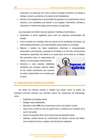 32 Jornadas sobre Seguridad y Salud Laboral
Gabinete Confederal de Seguridad y Salud Laboral
www.uso.es / E-Mail: segysalud@uso.es
producción, en particular con miras a reducir el trabajo monótono y el trabajo a
destajo y reducir sus efectos en la salud de los trabajadores.
• Brindar a los trabajadores la oportunidad de participar en la organización de los
cambios y las novedades que afecten a sus trabajos: informarles, formales y
educarles en materia de riesgos para la salud y la seguridad.
Las propuestas de ámbito nacional aplicarán medidas encaminadas a:
• Desarrollar el marco legislativo para cubrir los aspectos psicosociales del
trabajo.
• Incluir el estrés en el trabajo entre las causas de los accidentes de trabajo, las
enfermedades laborales y las enfermedades relacionadas con el trabajo.
• Mejorar y ampliar los datos estadísticos referentes a discapacidades
temporales o permanentes, causadas en el trabajo o en otro sitio, introduciendo
indicadores específicos del estrés en la supervisión de la salud en el trabajo.
Ello permitiría hacer un seguimiento del
estrés y sus principales características.
• Llevando a cabo estudios detallados
periódicos que arrojaran cálculos fiables
de los costes económicos que suponen
los daños relacionados con el estrés para
la salud.
XXII.. CCOONNSSEEJJOOSS PPAARRAA AAFFRROONNTTAARR EELL EESSTTRRÉÉSS
No existe una fórmula sencilla e infalible que pueda “curar” el estrés. Se
requieren acciones diversas que permitan reducir las situaciones de sobrecarga,
como:
- Establecer prioridades claras.
- Delegar responsabilidades.
- Aprender a decir NO a los compromisos que no se pueden cumplir.
- Hacer bien y pronto lo que se puede hacer y olvidarse por completo de lo
que no se puede.
- Asumir los grandes retos como secuencias de pequeños pasos.
- Además, existen formas de contrarrestar los efectos nocivos del estrés,
como el ejercicio físico y regular y las técnicas de relajación.
 