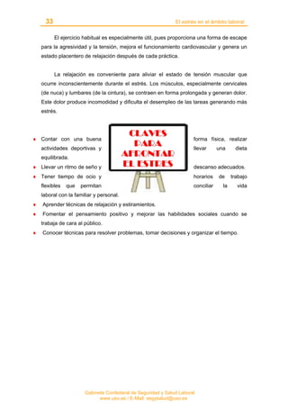 33 El estrés en el ámbito laboral
Gabinete Confederal de Seguridad y Salud Laboral
www.uso.es / E-Mail: segysalud@uso.es
El ejercicio habitual es especialmente útil, pues proporciona una forma de escape
para la agresividad y la tensión, mejora el funcionamiento cardiovascular y genera un
estado placentero de relajación después de cada práctica.
La relajación es conveniente para aliviar el estado de tensión muscular que
ocurre inconscientemente durante el estrés. Los músculos, especialmente cervicales
(de nuca) y lumbares (de la cintura), se contraen en forma prolongada y generan dolor.
Este dolor produce incomodidad y dificulta el desempleo de las tareas generando más
estrés.
♦ Contar con una buena forma física, realizar
actividades deportivas y llevar una dieta
equilibrada.
♦ Llevar un ritmo de seño y descanso adecuados.
♦ Tener tiempo de ocio y horarios de trabajo
flexibles que permitan conciliar la vida
laboral con la familiar y personal.
♦ Aprender técnicas de relajación y estiramientos.
♦ Fomentar el pensamiento positivo y mejorar las habilidades sociales cuando se
trabaja de cara al público.
♦ Conocer técnicas para resolver problemas, tomar decisiones y organizar el tiempo.
CCLLAAVVEESS
PPAARRAA
AAFFRROONNTTAARR
EELL EESSTTRREESS
 