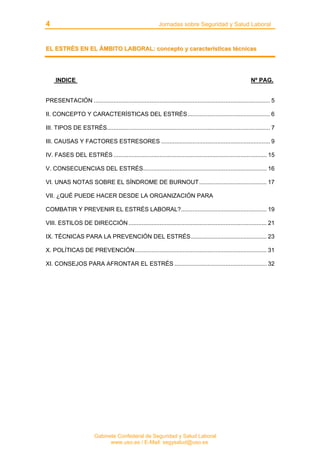 4 Jornadas sobre Seguridad y Salud Laboral
Gabinete Confederal de Seguridad y Salud Laboral
www.uso.es / E-Mail: segysalud@uso.es
EELL EESSTTRRÉÉSS EENN EELL ÁÁMMBBIITTOO LLAABBOORRAALL:: ccoonncceeppttoo yy ccaarraacctteerrííssttiiccaass ttééccnniiccaass
INDICE Nº PAG.
PRESENTACIÓN ........................................................................................................... 5
II. CONCEPTO Y CARACTERÍSTICAS DEL ESTRÉS.................................................. 6
III. TIPOS DE ESTRÉS................................................................................................... 7
III. CAUSAS Y FACTORES ESTRESORES .................................................................. 9
IV. FASES DEL ESTRÉS ............................................................................................. 15
V. CONSECUENCIAS DEL ESTRÉS........................................................................... 16
VI. UNAS NOTAS SOBRE EL SÍNDROME DE BURNOUT......................................... 17
VII. ¿QUÉ PUEDE HACER DESDE LA ORGANIZACIÓN PARA
COMBATIR Y PREVENIR EL ESTRÉS LABORAL?.................................................... 19
VIII. ESTILOS DE DIRECCIÓN.................................................................................... 21
IX. TÉCNICAS PARA LA PREVENCIÓN DEL ESTRÉS.............................................. 23
X. POLÍTICAS DE PREVENCIÓN................................................................................ 31
XI. CONSEJOS PARA AFRONTAR EL ESTRÉS ........................................................ 32
 