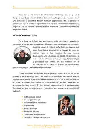 8 Jornadas sobre Seguridad y Salud Laboral
Gabinete Confederal de Seguridad y Salud Laboral
www.uso.es / E-Mail: segysalud@uso.es
Ahora bien si esta situación de estrés no la controlamos y se prolonga en el
tiempo es cuando se entra en el estado de resistencia, las personas empiezan a tener
una sensación de disconfort (tensión muscular, palpitaciones, etc). Si continúa el
estresor, se llega al estado de agotamiento, con posibles alteraciones funcionales y/u
orgánicas: son las llamadas “enfermedades de adaptación”, características del estrés
negativo o “distrés”.
b) Estrés Negativo o Distrés
En el lugar de trabajo, nos encontremos ante un número creciente de
demandas y ofertas que nos planteen dificultad o nos constituyan una amenaza,
debemos buscar el modo de enfrentarlas, en caso de que
estas demandas no se canalicen, la balanza del estrés se
inclinará hacia el lado negativo. De esta manera
desencadena una sobrecarga de trabajo no asimilable, la
cual eventualmente desencadena un desequilibrio fisiológico
y psicológico que termina en una reducción en la
productividad del individuo, la aparición de enfermedades
psicosomáticas y en un envejecimiento acelerado.
Existen situaciones en el ámbito laboral que son indicios claros por los que se
provoca el estrés negativo, tales como tener mucho trabajo en poco tiempo, realizar
actividades de las que no se tienen conocimiento suficiente, o por el contrario, cuando
no existen actividades estimulantes que inciten al individuo, es decir cuando éste se
encuentra aburrido o frustado. Es decir influyen en está situación de estrés negativo
los siguientes agentes estresantes o estresares que generan una reacción del
individuo:
Sobrecarga de trabajo
Infracarga de trabajo
Infrautilización de habilidades
Repetitividad
Ritmo de trabajo
Relaciones sociales
Cambios en la organización
Control por parte de los superiores
 
