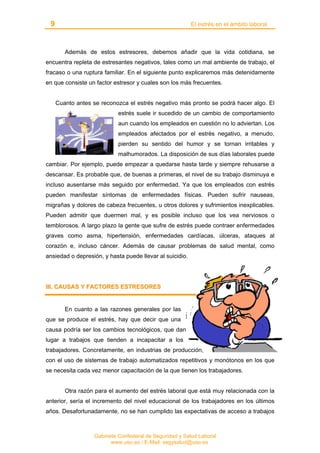 9 El estrés en el ámbito laboral
Gabinete Confederal de Seguridad y Salud Laboral
www.uso.es / E-Mail: segysalud@uso.es
Además de estos estresores, debemos añadir que la vida cotidiana, se
encuentra repleta de estresantes negativos, tales como un mal ambiente de trabajo, el
fracaso o una ruptura familiar. En el siguiente punto explicaremos más detenidamente
en que consiste un factor estresor y cuales son los más frecuentes.
Cuanto antes se reconozca el estrés negativo más pronto se podrá hacer algo. El
estrés suele ir sucedido de un cambio de comportamiento
aun cuando los empleados en cuestión no lo adviertan. Los
empleados afectados por el estrés negativo, a menudo,
pierden su sentido del humor y se tornan irritables y
malhumorados. La disposición de sus días laborales puede
cambiar. Por ejemplo, puede empezar a quedarse hasta tarde y siempre rehusarse a
descansar. Es probable que, de buenas a primeras, el nivel de su trabajo disminuya e
incluso ausentarse más seguido por enfermedad. Ya que los empleados con estrés
pueden manifestar síntomas de enfermedades físicas. Pueden sufrir nauseas,
migrañas y dolores de cabeza frecuentes, u otros dolores y sufrimientos inexplicables.
Pueden admitir que duermen mal, y es posible incluso que los vea nerviosos o
temblorosos. A largo plazo la gente que sufre de estrés puede contraer enfermedades
graves como asma, hipertensión, enfermedades cardíacas, úlceras, ataques al
corazón e, incluso cáncer. Además de causar problemas de salud mental, como
ansiedad o depresión, y hasta puede llevar al suicidio.
IIIIII.. CCAAUUSSAASS YY FFAACCTTOORREESS EESSTTRREESSOORREESS
En cuanto a las razones generales por las
que se produce el estrés, hay que decir que una
causa podría ser los cambios tecnológicos, que dan
lugar a trabajos que tienden a incapacitar a los
trabajadores. Concretamente, en industrias de producción,
con el uso de sistemas de trabajo automatizados repetitivos y monótonos en los que
se necesita cada vez menor capacitación de la que tienen los trabajadores.
Otra razón para el aumento del estrés laboral que está muy relacionada con la
anterior, sería el incremento del nivel educacional de los trabajadores en los últimos
años. Desafortunadamente, no se han cumplido las expectativas de acceso a trabajos
 
