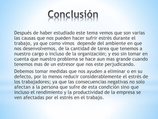 Después de haber estudiado este tema vemos que son varias
las causas que nos pueden hacer sufrir estrés durante el
trabajo, ya que como vimos depende del ambiente en que
nos desenvolvemos, de la cantidad de tarea que tenemos a
nuestro cargo o incluso de la organización; y eso sin tomar en
cuenta que nuestro problema se hace aun mas grande cuando
tenemos mas de un estresor que nos este perjudicando.
Debemos tomar medidas que nos ayuden a eliminar o en su
defecto, por lo menos reducir considerablemente el estrés de
los trabajadores; ya que las consecuencias negativas no solo
afectan a la persona que sufre de esta condición sino que
incluso el rendimiento y la productividad de la empresa se
ven afectadas por el estrés en el trabajo.
 