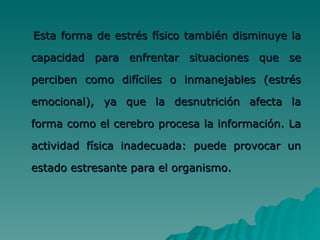Esta forma de estrés físico también disminuye la capacidad para enfrentar situaciones que se perciben como difíciles o inmanejables (estrés emocional), ya que la desnutrición afecta la forma como el cerebro procesa la información. La actividad física inadecuada: puede provocar un estado estresante para el organismo.  