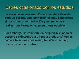 Estrés ocasionado por los estudios La ansiedad es una reacción normal de activación ante un peligro. Esta activación es muy beneficiosa si nos sirve como motivación y estímulo para realizar una tarea, un examen o una oposición.   Sin embargo, se convierte en perjudicial cuando se desborda o descontrola y llega a producir síntomas como alteraciones del sueño, tensión muscular, nerviosismo, entre otros.   