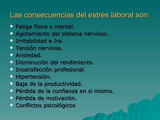 Las consecuencias del estrés laboral son: Fatiga física o mental. Agotamiento del sistema nervioso. Irritabilidad e Ira. Tensión nerviosa. Ansiedad. Disminución del rendimiento. Insatisfacción profesional. Hipertensión.  Baja de la productividad. Pérdida de la confianza en si mismo. Pérdida de motivación. Conflictos psicológicos  