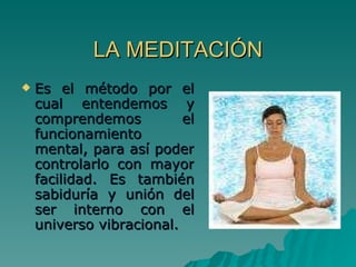 LA MEDITACIÓN Es el método por el cual entendemos y comprendemos el funcionamiento mental, para así poder controlarlo con mayor facilidad. Es también sabiduría y unión del ser interno con el universo vibracional.  