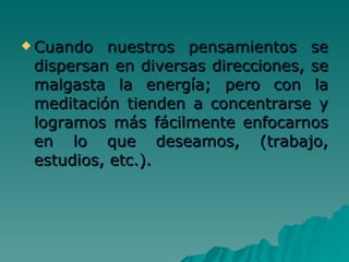Cuando nuestros pensamientos se dispersan en diversas direcciones, se malgasta la energía; pero con la meditación tienden a concentrarse y logramos más fácilmente enfocarnos en lo que deseamos, (trabajo, estudios, etc.).  