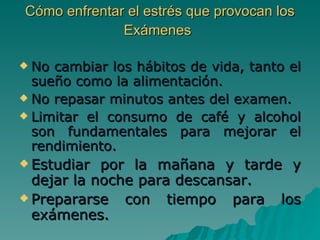 Cómo enfrentar el estrés que provocan los Exámenes   No cambiar los hábitos de vida, tanto el sueño como la alimentación. No repasar minutos antes del examen. Limitar el consumo de café y alcohol son fundamentales para mejorar el rendimiento. Estudiar por la mañana y tarde y dejar la noche para descansar.  Prepararse con tiempo para los exámenes.  